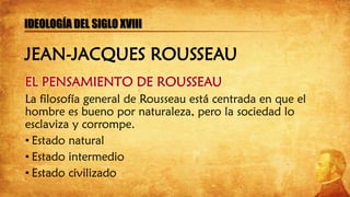 EL PENSAMIENTO DE ROUSSEAU
La filosofía general de Rousseau está centrada en que el
hombre es bueno por naturaleza, pero la sociedad lo
esclaviza y corrompe.
• Estado natural
• Estado intermedio
• Estado civilizado
IDEOLOGÍA DEL SIGLO XVIII
JEAN-JACQUES ROUSSEAU
 