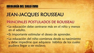PRINCIPALES POSTULADOS DE ROUSSEAU
• La educación debe centrarse más en el niño y menos
en el adulto.
• Es importante estimular el deseo de aprender.
• La educación del niño comienza desde su nacimiento
y debe impedirse que adquiera hábitos de los cuales
pudiera llegar a ser esclavo.
IDEOLOGÍA DEL SIGLO XVIII
JEAN-JACQUES ROUSSEAU
 