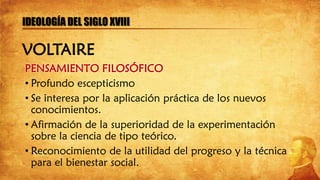PENSAMIENTO FILOSÓFICO
• Profundo escepticismo
• Se interesa por la aplicación práctica de los nuevos
conocimientos.
• Afirmación de la superioridad de la experimentación
sobre la ciencia de tipo teórico.
• Reconocimiento de la utilidad del progreso y la técnica
para el bienestar social.
IDEOLOGÍA DEL SIGLO XVIII
VOLTAIRE
 