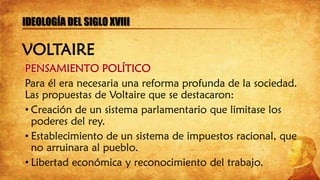 PENSAMIENTO POLÍTICO
Para él era necesaria una reforma profunda de la sociedad.
Las propuestas de Voltaire que se destacaron:
• Creación de un sistema parlamentario que limitase los
poderes del rey.
• Establecimiento de un sistema de impuestos racional, que
no arruinara al pueblo.
• Libertad económica y reconocimiento del trabajo.
IDEOLOGÍA DEL SIGLO XVIII
VOLTAIRE
 