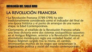IDEOLOGÍA DEL SIGLO XVIII
LA REVOLUCIÓN FRANCESA
• La Revolución Francesa (1789-1799) ha sido
tradicionalmente considerada como el indicador del final de
una época histórica y el punto de arranque de una nueva
etapa: la Edad Contemporánea.
• Ciertamente, el estallido de la Revolución Francesa señala
una línea divisoria entre dos sistemas sociopolíticos opuestos:
en el Antiguo Régimen, anterior a la Revolución Francesa, el
absolutismo monárquico regía una sociedad feudal; en el
Nuevo Régimen surgido tras la misma, en cambio,
reconocemos muchos de los rasgos que caracterizan la
organización política y social del mundo contemporáneo
 