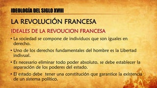 IDEALES DE LA REVOUCION FRANCESA
IDEOLOGÍA DEL SIGLO XVIII
• La sociedad se compone de individuos que son iguales en
derecho.
• Uno de los derechos fundamentales del hombre es la Libertad
indivual.
• Es necesario eliminar todo poder absoluto, se debe establecer la
separación de los poderes del estado.
• El estado debe tener una constitución que garantice la existencia
de un sistema político.
LA REVOLUCIÓN FRANCESA
 