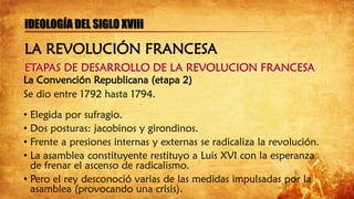 ETAPAS DE DESARROLLO DE LA REVOLUCION FRANCESA
IDEOLOGÍA DEL SIGLO XVIII
La Convención Republicana (etapa 2)
Se dio entre 1792 hasta 1794.
• Elegida por sufragio.
• Dos posturas: jacobinos y girondinos.
• Frente a presiones internas y externas se radicaliza la revolución.
• La asamblea constituyente restituyo a Luis XVI con la esperanza
de frenar el ascenso de radicalismo.
• Pero el rey desconoció varias de las medidas impulsadas por la
asamblea (provocando una crisis).
LA REVOLUCIÓN FRANCESA
 
