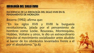 IDEOLOGÍA DEL SIGLO XVIII
Becerra (1992) afirma que:
“En los siglos XVII y XVIII la burguesía
revolucionaria, jalada por el pensamiento de
hombres como Locke, Rousseau, Montesquieu,
Hobbes, Voltaire y otros, le dio un extraordinario
impulso al movimiento socializador antes aludido
al barrer de los obstáculos levantados frente a el
por el absolutismo.”(p.6)
INCIDENCIA DE LA IDEOLOGÍA DEL SIGLO XVIII EN EL
PENSAMIENTO DE MORAZÁN
 