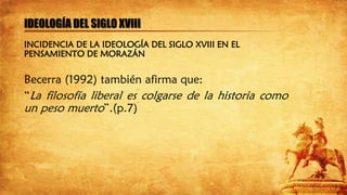 IDEOLOGÍA DEL SIGLO XVIII
Becerra (1992) también afirma que:
“La filosofía liberal es colgarse de la historia como
un peso muerto”.(p.7)
INCIDENCIA DE LA IDEOLOGÍA DEL SIGLO XVIII EN EL
PENSAMIENTO DE MORAZÁN
 