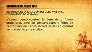 IDEOLOGÍA DEL SIGLO XVIII
Morazán pensó construir las bases de un futuro
promisorio, pero los conservadores y faltos de
patriotismo no tienen interés en las enseñanzas
de su ejemplo y sus escritos.
INCIDENCIA DE LA IDEOLOGÍA DEL SIGLO XVIII EN EL
PENSAMIENTO DE MORAZÁN
 