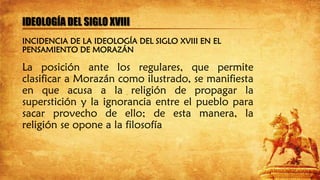 IDEOLOGÍA DEL SIGLO XVIII
La posición ante los regulares, que permite
clasificar a Morazán como ilustrado, se manifiesta
en que acusa a la religión de propagar la
superstición y la ignorancia entre el pueblo para
sacar provecho de ello; de esta manera, la
religión se opone a la filosofía
INCIDENCIA DE LA IDEOLOGÍA DEL SIGLO XVIII EN EL
PENSAMIENTO DE MORAZÁN
 