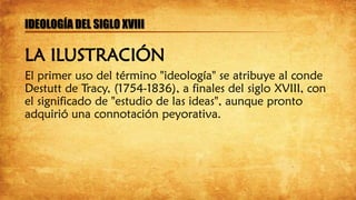 El primer uso del término "ideología" se atribuye al conde
Destutt de Tracy, (1754-1836), a finales del siglo XVIII, con
el significado de "estudio de las ideas", aunque pronto
adquirió una connotación peyorativa.
IDEOLOGÍA DEL SIGLO XVIII
LA ILUSTRACIÓN
 