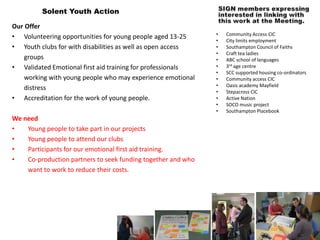 Solent Youth Action

Our Offer
                                                              •   Community Access CIC
• Volunteering opportunities for young people aged 13-25
                                                              •   City limits employment
• Youth clubs for with disabilities as well as open access    •   Southampton Council of Faiths
                                                              •   Craft tea ladies
    groups                                                    •   ABC school of languages
• Validated Emotional first aid training for professionals    •   3rd age centre
                                                              •   SCC supported housing co-ordinators
    working with young people who may experience emotional    •   Community access CIC
                                                              •   Oasis academy Mayfield
    distress
                                                              •   Stepacross CIC
• Accreditation for the work of young people.                 •   Active Nation
                                                              •   SOCO music project
                                                              •   Southampton Placebook
We need
•   Young people to take part in our projects
•   Young people to attend our clubs
•   Participants for our emotional first aid training.
•   Co-production partners to seek funding together and who
    want to work to reduce their costs.
 