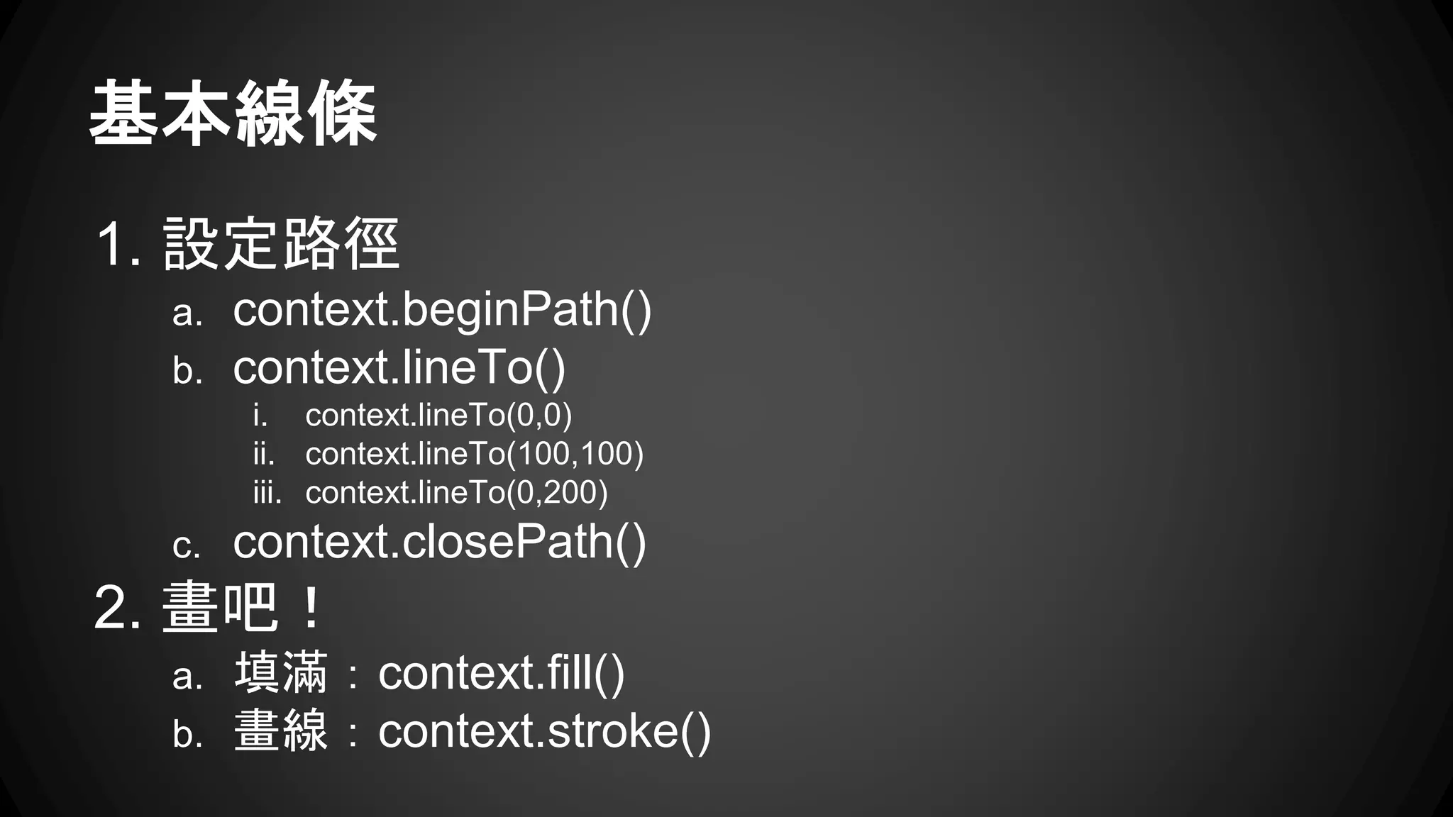 基本線條 
1. 設定路徑 
a. context.beginPath() 
b. context.lineTo() 
i. context.lineTo(0,0) 
ii. context.lineTo(100,100) 
iii. context.lineTo(0,200) 
c. context.closePath() 
2. 畫吧！ 
a. 填滿：context.fill() 
b. 畫線：context.stroke() 
 