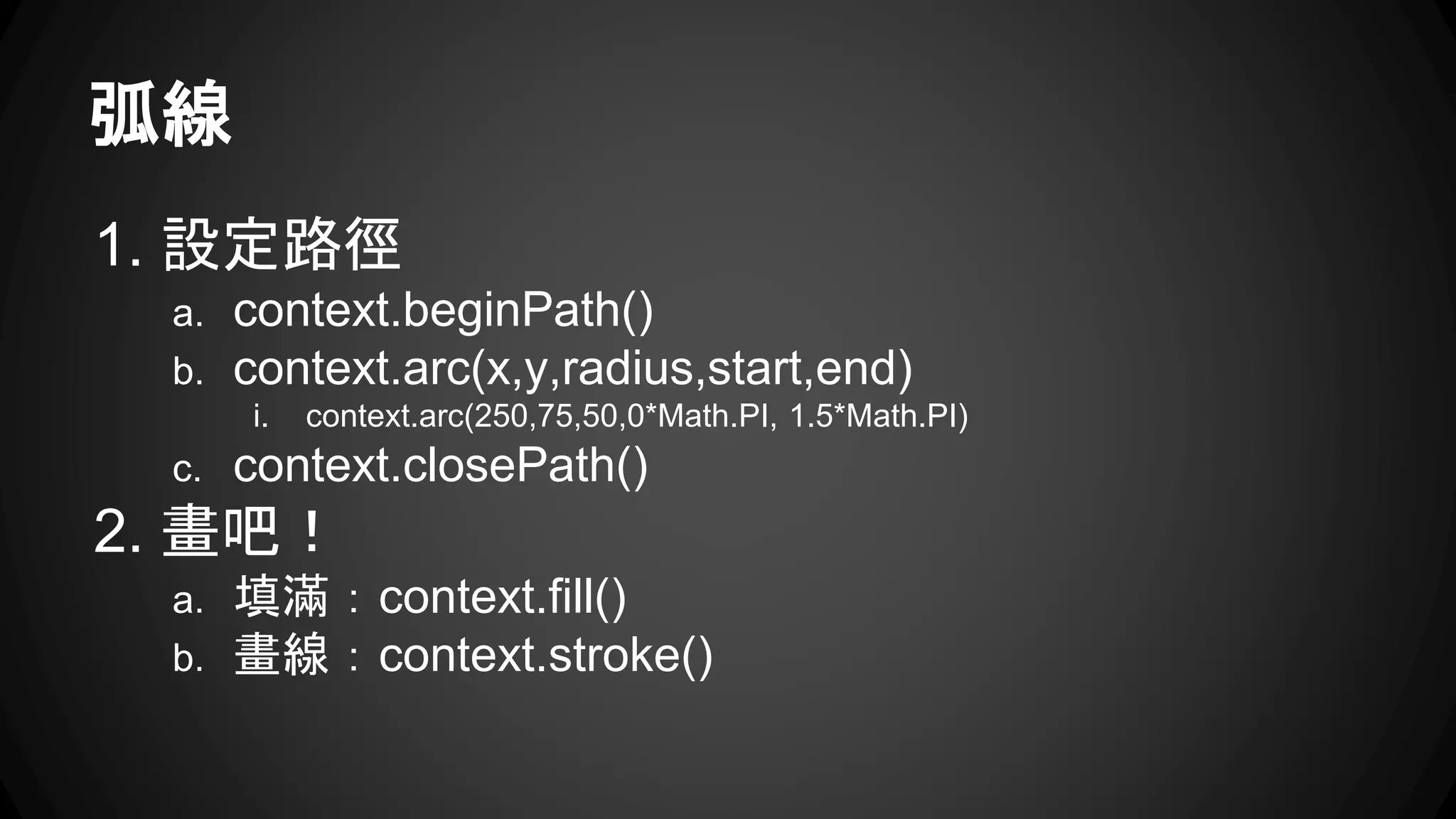 弧線 
1. 設定路徑 
a. context.beginPath() 
b. context.arc(x,y,radius,start,end) 
i. context.arc(250,75,50,0*Math.PI, 1.5*Math.PI) 
c. context.closePath() 
2. 畫吧！ 
a. 填滿：context.fill() 
b. 畫線：context.stroke() 
 