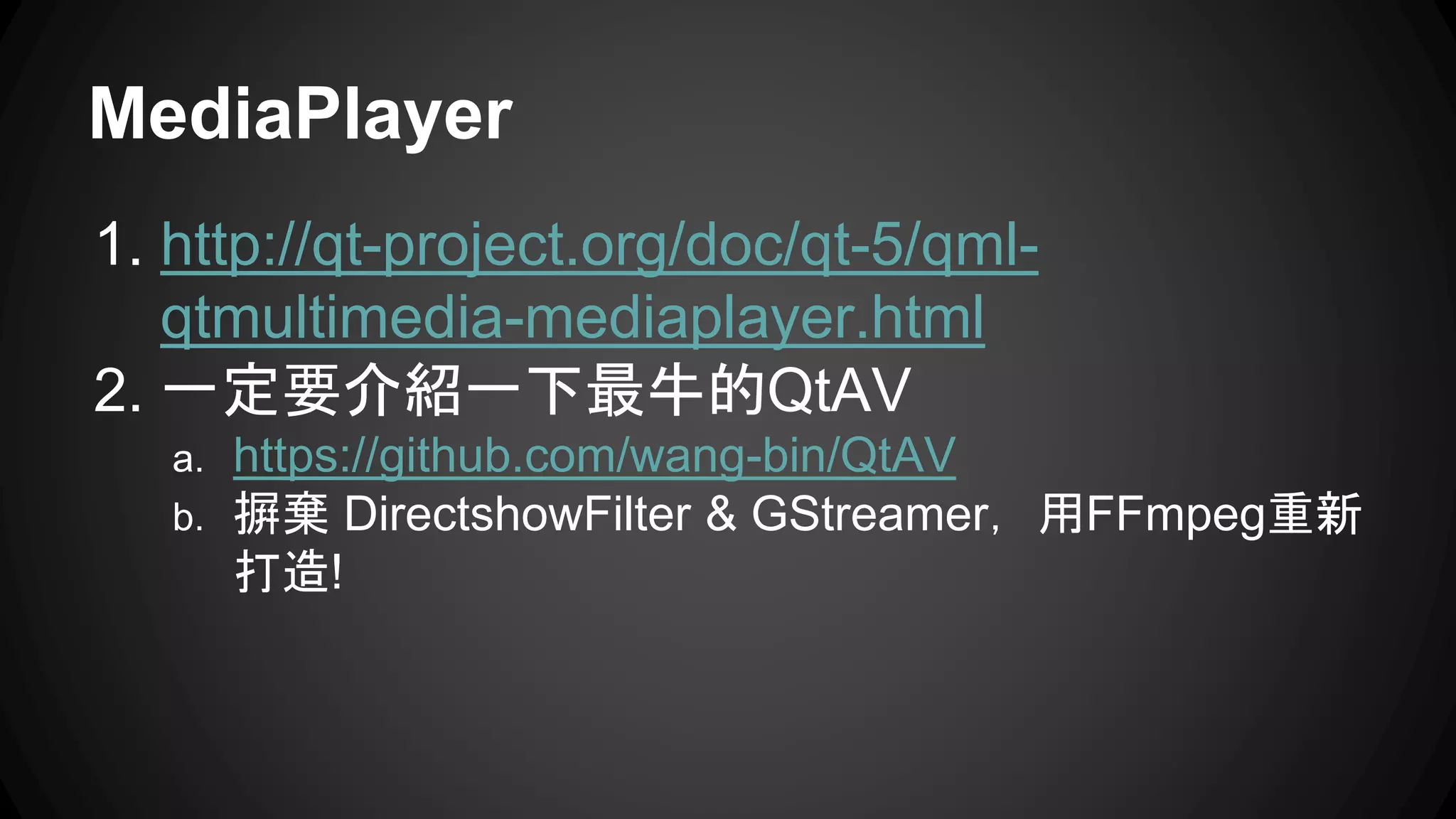 MediaPlayer 
1. http://qt-project.org/doc/qt-5/qml-qtmultimedia- 
mediaplayer.html 
2. 一定要介紹一下最牛的QtAV 
a. https://github.com/wang-bin/QtAV 
b. 摒棄DirectshowFilter & GStreamer，用FFmpeg重新 
打造! 
 