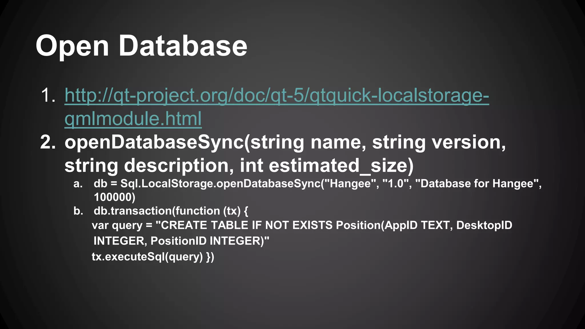 Open Database 
1. http://qt-project.org/doc/qt-5/qtquick-localstorage-qmlmodule. 
html 
2. openDatabaseSync(string name, string version, 
string description, int estimated_size) 
a. db = Sql.LocalStorage.openDatabaseSync("Hangee", "1.0", "Database for Hangee", 
100000) 
b. db.transaction(function (tx) { 
var query = "CREATE TABLE IF NOT EXISTS Position(AppID TEXT, DesktopID 
INTEGER, PositionID INTEGER)" 
tx.executeSql(query) }) 
 