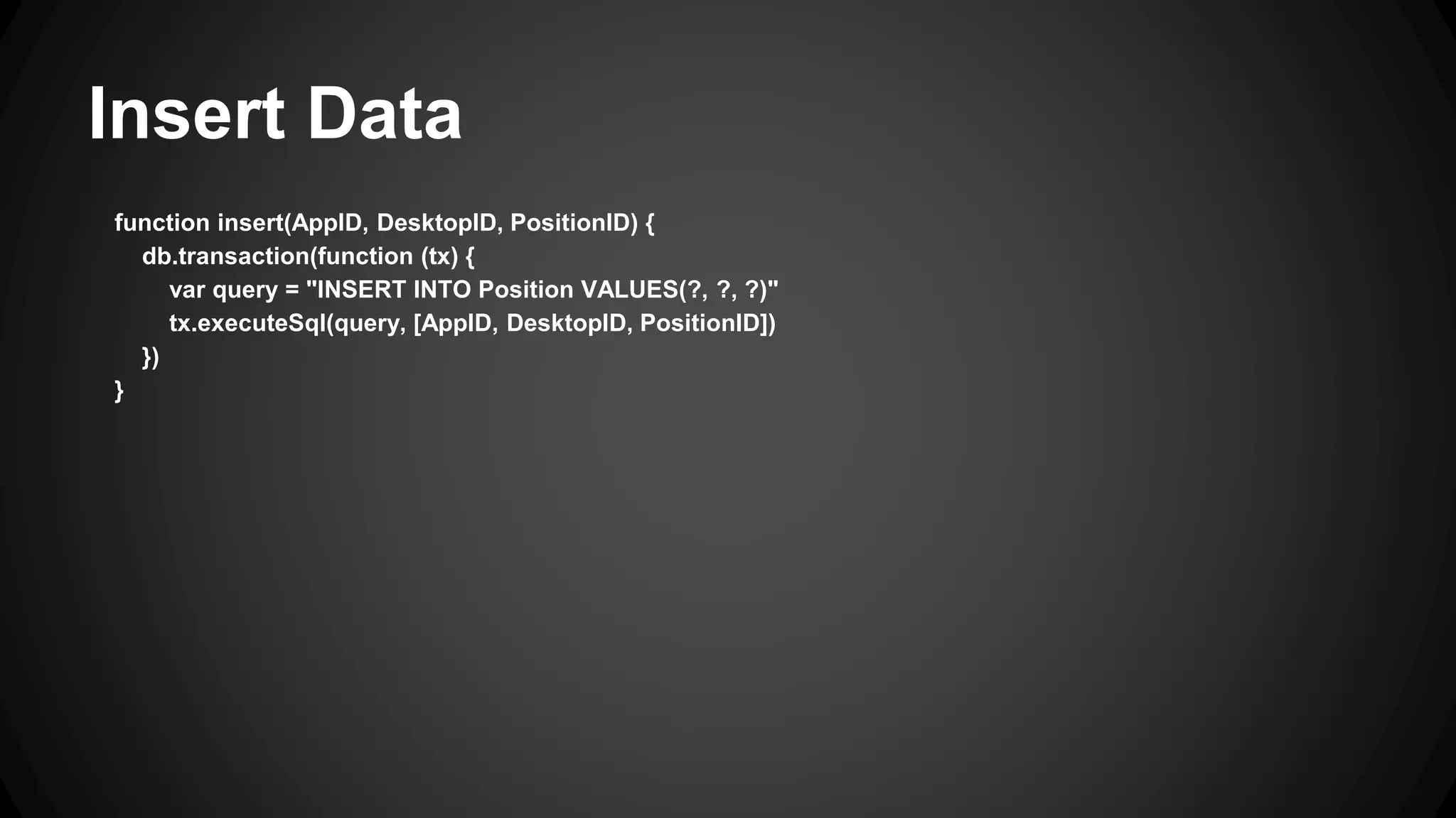 Insert Data 
function insert(AppID, DesktopID, PositionID) { 
db.transaction(function (tx) { 
var query = "INSERT INTO Position VALUES(?, ?, ?)" 
tx.executeSql(query, [AppID, DesktopID, PositionID]) 
}) 
} 
 