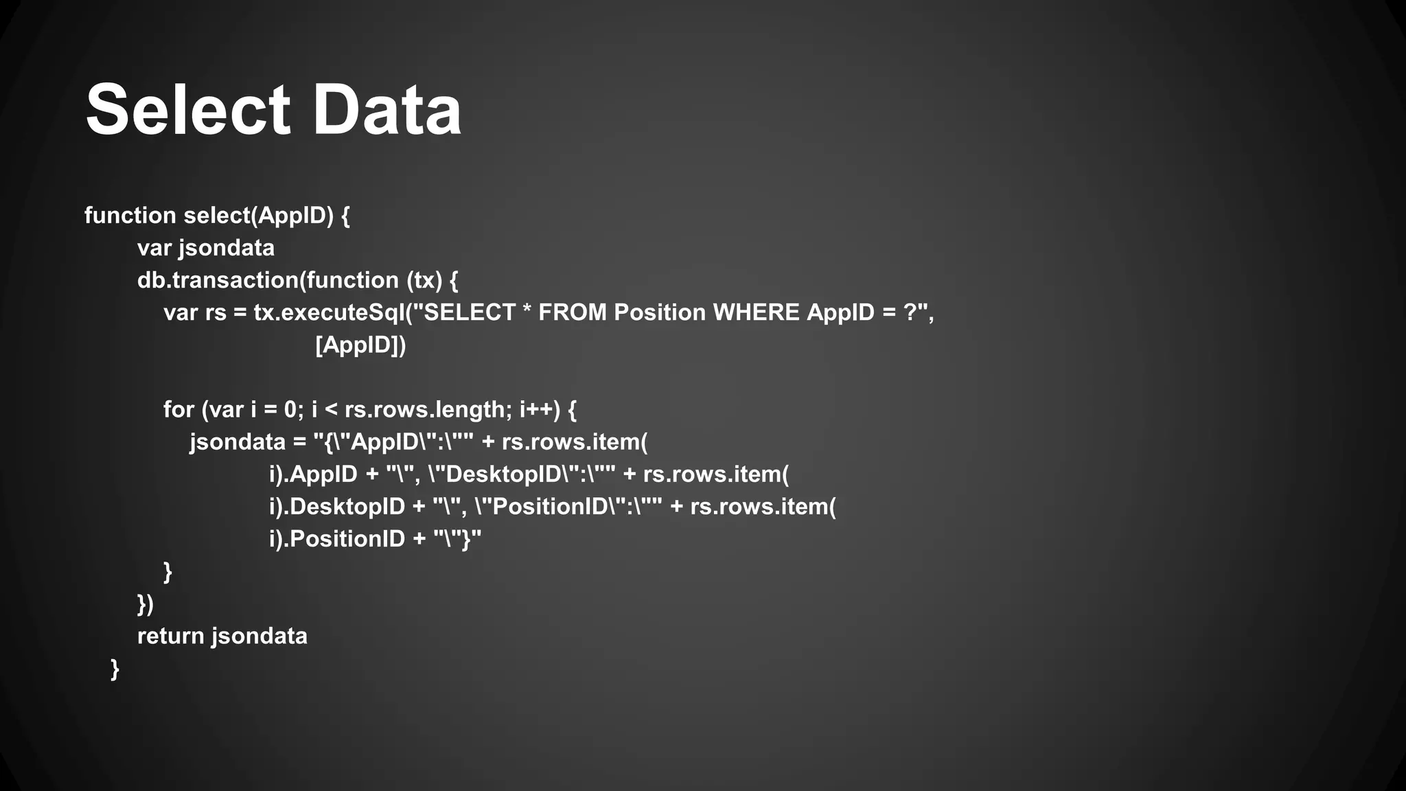 Select Data 
function select(AppID) { 
var jsondata 
db.transaction(function (tx) { 
var rs = tx.executeSql("SELECT * FROM Position WHERE AppID = ?", 
[AppID]) 
for (var i = 0; i < rs.rows.length; i++) { 
jsondata = "{"AppID":"" + rs.rows.item( 
i).AppID + "", "DesktopID":"" + rs.rows.item( 
i).DesktopID + "", "PositionID":"" + rs.rows.item( 
i).PositionID + ""}" 
} 
}) 
return jsondata 
} 
 