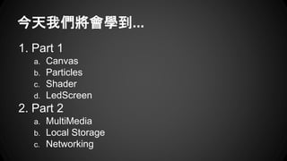 今天我們將會學到... 
1. Part 1 
a. Canvas 
b. Particles 
c. Shader 
d. LedScreen 
2. Part 2 
a. MultiMedia 
b. Local Storage 
c. N...