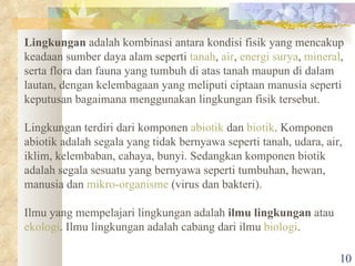 Lingkungan  adalah kombinasi antara kondisi fisik yang mencakup keadaan sumber daya alam seperti  tanah ,  air ,  energi surya ,  mineral , serta flora dan fauna yang tumbuh di atas tanah maupun di dalam lautan, dengan kelembagaan yang meliputi ciptaan manusia seperti keputusan bagaimana menggunakan lingkungan fisik tersebut. Lingkungan terdiri dari komponen  abiotik  dan  biotik . Komponen abiotik adalah segala yang tidak bernyawa seperti tanah, udara, air, iklim, kelembaban, cahaya, bunyi. Sedangkan komponen biotik adalah segala sesuatu yang bernyawa seperti tumbuhan, hewan, manusia dan  mikro-organisme  (virus dan bakteri). Ilmu yang mempelajari lingkungan adalah  ilmu lingkungan  atau  ekologi . Ilmu lingkungan adalah cabang dari ilmu  biologi . 