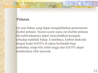 Zat atau bahan yang dapat mengakibatkan pencemaran disebut polutan. Syarat-syarat suatu zat disebut polutan bila keberadaannya dapat menyebabkan kerugian terhadap makhluk hidup. Contohnya, karbon dioksida dengan kadar 0,033% di udara berfaedah bagi tumbuhan, tetapi bila lebih tinggi dari 0,033% dapat rnemberikan efek merusak. Polutan 