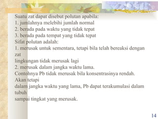 Suatu zat dapat disebut polutan apabila: 1. jumlahnya melebihi jumlah normal 2. berada pada waktu yang tidak tepat 3. berada pada tempat yang tidak tepat Sifat polutan adalah: 1. merusak untuk sementara, tetapi bila telah bereaksi dengan zat lingkungan tidak merusak lagi 2. merusak dalam jangka waktu lama. Contohnya Pb tidak merusak bila konsentrasinya rendah. Akan tetapi dalam jangka waktu yang lama, Pb dapat terakumulasi dalam tubuh sampai tingkat yang merusak. 
