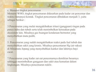 c. Menurut tingkat pencemaran Menurut WHO, tingkat pencemaran didasarkan pada kadar zat pencemar dan waktu (lamanya) kontak. Tingkat pencemaran dibedakan menjadi 3, yaitu sebagai berikut : Pencemaran yang mulai mengakibatkan iritasi (gangguan) ringan pada panca indra dan tubuh serta telah menimbulkan kerusakan pada ekosistem lain. Misalnya gas buangan kendaraan bermotor yang  menyebabkan mata pedih. Pencemaran yang sudah mengakibatkan reaksi pada faal tubuh dan menyebabkan sakit yang kronis. Misalnya pencemaran Hg (air raksa) di Minamata Jepang yang menyebabkan kanker dan lahirnya bayi cacat. Pencemaran yang kadar zat-zat pencemarnya demikian besarnya sehingga menimbulkan gangguan dan sakit atau kematian dalam lingkungan. Misalnya pencemaran nuklir. 