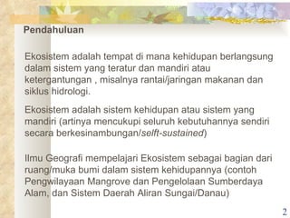 Pendahuluan Ekosistem adalah tempat di mana kehidupan berlangsung dalam sistem yang teratur dan mandiri atau ketergantungan , misalnya rantai/jaringan makanan dan siklus hidrologi. Ekosistem adalah sistem kehidupan atau sistem yang mandiri (artinya mencukupi seluruh kebutuhannya sendiri secara berkesinambungan/ selft-sustained ) Ilmu Geografi mempelajari Ekosistem sebagai bagian dari ruang/muka bumi dalam sistem kehidupannya (contoh Pengwilayaan Mangrove dan Pengelolaan Sumberdaya Alam, dan Sistem Daerah Aliran Sungai/Danau)  