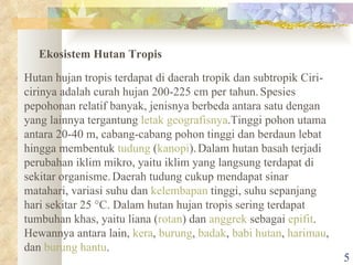 Ekosistem Hutan Tropis Hutan hujan tropis terdapat di daerah tropik dan subtropik Ciri-cirinya adalah curah hujan 200-225 cm per tahun.   Spesies pepohonan relatif banyak, jenisnya berbeda antara satu dengan yang lainnya tergantung  letak geografisnya .Tinggi pohon utama antara 20-40 m, cabang-cabang pohon tinggi dan berdaun lebat hingga membentuk  tudung  ( kanopi ).   Dalam hutan basah terjadi perubahan iklim mikro, yaitu iklim yang langsung terdapat di sekitar organisme.   Daerah tudung cukup mendapat sinar matahari, variasi suhu dan  kelembapan  tinggi, suhu sepanjang hari sekitar 25°C. Dalam hutan hujan tropis sering terdapat tumbuhan khas, yaitu liana ( rotan ) dan  anggrek  sebagai  epifit .   Hewannya antara lain,  kera ,  burung ,  badak ,  babi hutan ,  harimau , dan  burung hantu . 