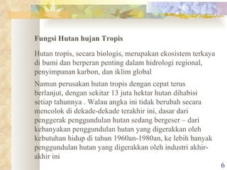 Fungsi Hutan hujan Tropis  Hutan tropis, secara biologis, merupakan ekosistem terkaya di bumi dan berperan penting dalam hidrologi regional, penyimpanan karbon, dan iklim global Namun perusakan hutan tropis dengan cepat terus berlanjut, dengan sekitar 13 juta hektar hutan dihabisi setiap tahunnya . Walau angka ini tidak berubah secara mencolok di dekade-dekade terakhir ini, dasar dari penggerak penggundulan hutan sedang bergeser – dari kebanyakan penggundulan hutan yang digerakkan oleh kebutuhan hidup di tahun 1960an-1980an, ke lebih banyak penggundulan hutan yang digerakkan oleh industri akhir-akhir ini  