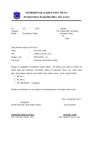 PEMERINTAH KABUPATEN MUNA 
PUSKESMAS WAKORUMBA SELATAN 
No : 45 / / / 2014. 
Lampiran : 
Perihal : Permohonan Pindah 
Kepada 
Yth. Kepala Dinas Kesehatan 
Kabupaten Muna 
Di – 
Raha 
Yang bertanda tangan di bawah ini : 
Nama : SYAFAR, AMK 
NIP : 19840319 20110 1 016 
Pangkat / Gol : PENGATUR. / II c 
Unit Kerja : Puskesmas Wakorumba Selatan 
Dengan ini mengajukan Permohonan kepada Bapak / Ibu kiranya saya dapat di berikan izin 
pindah tugas dari puskesmas wakorumba selatan ke puskesmas Waara kec. Lohia alasan 
ingin dekat dengan orang tua yang sudah Lansia adapun syarat – syarat sebagai berikut : 
1. SK 80 % 
2. SK 100 % 
3. SK TERAKHIR ( 1 Rangkap) 
Demikian permohonan ini saya ajukan atas pertimbangannya di ucapkan terima kasih. 
Pure, 18 september 2014 
Mengetahui 
Kepala Puskesmas Wakorumba Selatan Yang bermohon, 
MUKSITH, SKM,M, M.Kes SYAFAR, AMK 
NIP. 19701207 199002 1 001 NIP. 19840319 20110 1 016 
 