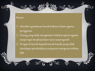 Kesan:
1. Memberi gambaran buruk bahawaIslam agama
pengganas
2. Orang yang tidak mengetahui hakikatajaranagama
tetapi ingin berjihad akanturut terpengaruh
3. Pengaruh buruk kepada kanak-kanakyang tidak
mendapat pendedahan sempurna mengenai militan
ISIS
 