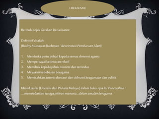 LIBERALISME
Bermulasejak GerakanRenaissance
Definisi Falsafah:
(BudhyMunawar-Rachman:ReorientasiPembaruanIslam)
1. Membukapintuijtihadkepadasemua dimensiagama
2. Mempercayaikebenaranrelatif
3. Memihak kepadapihakminoritidanterrindas
4. Meyakinikebebasanberagama
5. Memisahkanautoritiduniawidanukhrawi,keagamaandanpolitik
KhalidJaafar(LiberalisdanPlularisMelayu)dalambukuApaItuPencerahan:
….membebaskantenagapikiranmanusia…dalamamalanberagama.
 