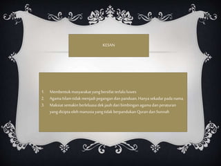 KESAN
1. Membentuk masyarakat yangbersifat terlalu luwes
2. Agama Islam tidak menjadi pegangan dan panduan,Hanya sekadar pada nama.
3. Maksiat semakin berleluasa dek jauh dari bimbingan agama dan peraturan
yangdicipta oleh manusia yangtidak berpandukan Quran dan Sunnah
 