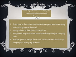 CaraMenghasilkanSiswaGuru YangCekal
DalamMenanganiMasalahYang
Dinyatakan
1. Siswa guru perlu sentiasa menambah ilmu agama terutama tentang
konsep beragama danberjihad.
2. Mengetahui adab berhibur dan batas2nya.
3. Mengetahui haq danbatil serta menyebarkannya dengan cara yang
betul
4. Mempelajari dan mengetahui isu-isu semasa dansentiasa merujuk
dengan para Ulama yang muktabar
 