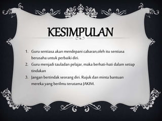 KESIMPULAN
1. Guru sentiasa akan mendepani cabaran,oleh itu sentiasa
berusaha untuk perbaiki diri.
2. Guru menjadi tauladan pelajar, maka berhati-hati dalam setiap
tindakan
3. Jangan bertindak seorang diri. Rujuk dan minta bantuan
mereka yang berilmu terutama JAKIM.
 