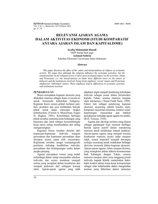 IQTISAD Journal of Islamic Economics ISSN 1411 – 013X
Vol. 3, No. 1, Muharram 1423 H/Maret 2002
pp. 16 -34
16
RELEVANSI AJARAN AGAMA
DALAM AKTIVITAS EKONOMI (STUDI KOMPARATIF
ANTARA AJARAN ISLAM DAN KAPITALISME)
Syafiq Mahmadah Hanafi
IAIN Sunan Kali jaga
Achmad Sobirin
Fakultas Ekonomi Universitas Islam Indonesia
Abstract
This paper discusses the effect of the values and interpretations of religion on economic
activity. We argue that although the religions influence the economic activities, but the
interpretations on the religions prove to have more profound impact on the activities. Islam
and Protestant –i.e. the interpretations on them- have different views on the nature of
behavior and the institutions involved, being Islam emphasis ‘social’ nature and Protestant
emphasizes ‘individual’ nature. These emphases lead to differences in economic activities
and institutions involved.
PENDAHULUAN
Bisnis merupakan kegiatan ekonomi yang
dilakukan manusia sebagai homo economicus
untuk memenuhi kebutuhan hidupnya.
Kegiatan bisnis secara global meliputi jual-
beli, produksi dan jasa melibatkan banyak
pihak untuk dapat mencapai tingkat
keberhasilan, (Vernon A. Musselman, Eugne
H. Hughes, 1981). Keterlibatan berbagai
pihak tersebut menuntut pola hubungan yang
harmonis dan ideal sebagai kesinambungan
kerja sama, saling membutuhkan dan saling
menguntungkan.
Kegiatan bisnis tersebut dimulai dari
keputusan-keputusan individu maupun
perusahaan dan keputusan perusahaan akan
direspon secara cepat oleh masyarakat.
Keputusan tersebut sangat mempengaruhi
penilaian terhadap kredibilitas individu,
perusahaan dan kelangsungan usaha dalam
jangka panjang.
Agama merupakan sistem yang sudah
terlembaga dalam setiap masyarakat sebelum
individu, dan secara mendasar menjadi
norma yang mengikat dalam keseharian dan
menjadi pedoman dari sebagian konsep
ideal. Ajaran-ajaran agama yang telah
dipahami dapat menjadi pendorong kehidupan
individu sebagai acuan dalam berinteraksi
kepada Tuhan, sesama manusia maupun
alam sekitarnya, ( Nanat Fatah Nasir, 1999).
Faktor lain sebagai pendorong kegiatan
ekonomi seseorang adalah kondisi alam,
komposisi mayoritas-minoritas, kontrol sosial,
kepentingan masyarakat dan bahkan
pemahaman terhadap ajaran agama itu sendiri,
(R.H. Tawney, 1954).
Agama dan ideologi tertentu yang dianut
sebagai pandangan kuat memuat berbagai
bentuk ajaran positif dalam mendorong
manusia untuk melakukan sebuah tindakan.
Ajaran-ajaran agama yang menjadi wacana
keseharian manusia secara sadar maupun
tidak, secara imperatif menjadi dorongan
teologis seseorang untuk melakukan berbagai
aktivitas termasuk dalam kegiatan ekonomi.
Ajaran-ajaran agama, Islam maupun Kristen,
yang terangkum dalam doktrin kemanusiaan
baik hubungan dengan Tuhan, sesama
manusia maupun alam serta tanggung jawab
individu kepada Khalik memerlukan bukti-
bukti konkrit dalam kerja-kerja kemanusiaan
sebagai nilai keberhasilan dalam mengemban
amanat yang diberikan dalam statusnya
 