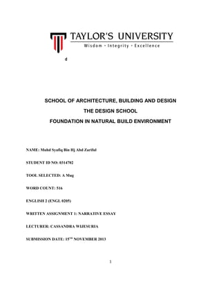 d

SCHOOL OF ARCHITECTURE, BUILDING AND DESIGN
THE DESIGN SCHOOL
FOUNDATION IN NATURAL BUILD ENVIRONMENT

NAME: Muhd Syafiq Bin Hj Abd Zariful
STUDENT ID NO: 0314702
TOOL SELECTED: A Mug
WORD COUNT: 516
ENGLISH 2 (ENGL 0205)
WRITTEN ASSIGNMENT 1: NARRATIVE ESSAY
LECTURER: CASSANDRA WIJESURIA
SUBMISSION DATE: 15TH NOVEMBER 2013

1

 