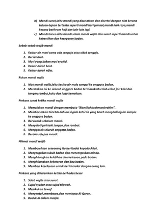 b) Mandi sunat,iaitu mandi yang disunatkan dan disertai dengan niat kerana
               tujuan-tujuan tertentu seperti mandi hari jumaat,mandi hari raya,mandi
               kerana berihram haji dan lain-lain lagi.
            c) Mandi harus.iaitu mandi selain mandi wajib dan sunat seperti mandi untuk
               kebersihan dan kesegaran badan.

Sebab-sebab wajib mandi

   1.   Keluar air mani sama ada sengaja atau tidak sengaja.
   2.   Bersetubuh.
   3.   Mati yang bukan mati syahid.
   4.   Keluar darah haid.
   5.   Keluar darah nifas.

Rukun mandi wajib

   1. Niat mandi wajib,iaitu ketika air mula sampai ke anggota badan.
   2. Meratakan air ke seluruh anggota badan termasuklah celah-celah jari kaki dan
      tangan,rambut,kuku dan juga kemaluan.

Perkara sunat ketika mandi wajib

   1. Memulakan mandi dengan membaca “Bismillahirrahmanirrahim”.
   2. Membersihkan terlebih dahulu segala kotoran yang boleh menghalang air sampai
      ke anggota badan.
   3. Berwuduk sebelum mandi.
   4. Menyelati jari kaki.tangan,dan rambut.
   5. Menggosok seluruh anggota badan.
   6. Berdoa selepas mandi.

Hikmat mandi wajib

   1.   Membolehkan seseorang itu beribadat kepada Allah.
   2.   Menyergakan tubuh badan dan mencergaskan minda.
   3.   Menghilangkan keletihan dan kelesuan pada badan.
   4.   Menghilangkan kekotoran dan bau badan.
   5.   Memberi keselesaan untuk berinteraksi dengan orang lain.

Perkara yang diharamkan ketika berhadas besar

   1.   Solat wajib atau sunat.
   2.   Sujud syukur atau sujud tilawah.
   3.   Melakukan tawaf.
   4.   Menyentuh,membawa,dan membaca Al-Quran.
   5.   Duduk di dalam masjid.
 