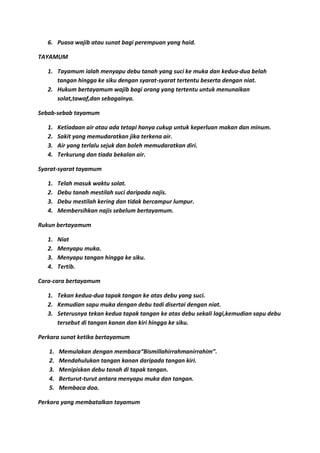 6. Puasa wajib atau sunat bagi perempuan yang haid.

TAYAMUM

   1. Tayamum ialah menyapu debu tanah yang suci ke muka dan kedua-dua belah
      tangan hingga ke siku dengan syarat-syarat tertentu beserta dengan niat.
   2. Hukum bertayamum wajib bagi orang yang tertentu untuk menunaikan
      solat,tawaf,dan sebagainya.

Sebab-sebab tayamum

   1.   Ketiadaan air atau ada tetapi hanya cukup untuk keperluan makan dan minum.
   2.   Sakit yang memudaratkan jika terkena air.
   3.   Air yang terlalu sejuk dan boleh memudaratkan diri.
   4.   Terkurung dan tiada bekalan air.

Syarat-syarat tayamum

   1.   Telah masuk waktu solat.
   2.   Debu tanah mestilah suci daripada najis.
   3.   Debu mestilah kering dan tidak bercampur lumpur.
   4.   Membersihkan najis sebelum bertayamum.

Rukun bertayamum

   1.   Niat
   2.   Menyapu muka.
   3.   Menyapu tangan hingga ke siku.
   4.   Tertib.

Cara-cara bertayamum

   1. Tekan kedua-dua tapak tangan ke atas debu yang suci.
   2. Kemudian sapu muka dengan debu tadi disertai dengan niat.
   3. Seterusnya tekan kedua tapak tangan ke atas debu sekali lagi,kemudian sapu debu
      tersebut di tangan kanan dan kiri hingga ke siku.

Perkara sunat ketika bertayamum

   1.   Memulakan dengan membaca“Bismillahirrahmanirrahim”.
   2.   Mendahulukan tangan kanan daripada tangan kiri.
   3.   Menipiskan debu tanah di tapak tangan.
   4.   Berturut-turut antara menyapu muka dan tangan.
   5.   Membaca doa.

Perkara yang membatalkan tayamum
 