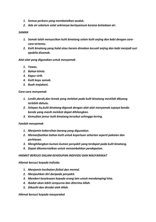 1. Semua perkara yang membatalkan wuduk.
   2. Ada air sebelum solat sekiranya bertayamum kerana ketiadaan air.

SAMAK

   1. Samak ialah menyucikan kulit binatang selain kulit anjing dan babi dengan cara-
      cara tertentu.
   2. Kulit binatang yang halal atau haram dimakan kecuali anjing dan babi menjadi suci
      apabila disamak.

Alat-alat yang digunakan untuk menyamak

   1.   Tawas.
   2.   Bahan kimia.
   3.   Kapur sirih.
   4.   Kulit kayu samak.
   5.   Buah majakani.

Cara-cara menyamak

   1. Lendir,darah,dan lemak yang melekat pada kulit binatang mestilah dibuang
      terlebih dahulu.
   2. Selepas itu,kulit binatang digosok dengan alat-alat menyamak supaya benda-
      benda yang masih melekat dapat dihilangkan.
   3. Kemudian jemur kulit binatang tersebut sehingga kering.

Faedah menyamak

   1. Menjamin kebersihan barang yang digunakan.
   2. Memanfaatkan bahan kulit untuk keperluan seharian seperti pakaian dan
      perhiasan.
   3. Menghilangkan kuman-kuman penyakit yang terdapat pada kulit binatang.
   4. Dapat dikomersialkan untuk menambahkan pendapatan.

HIKMAT BERSUCI DALAM KEHIDUPAN INDIVIDU DAN MASYARAKAT

Hikmat bersuci kepada individu

   1.   Menjamin kesihatan fizikal dan mental.
   2.   Menjauhkan diri daripada penyakit.
   3.   Memberi keselesaan kepada orang lain untuk mendampingi kita.
   4.   Ibadat akan lebih sempurna dan diterima Allah.
   5.   Dikasihi dan diredai oleh Allah.

Hikmat bersuci kepada masyarakat
 