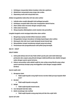 1. Kehidupan masyarakat dalam keadaan sihat dan sejahtera.
   2. Melahirkan masyarakat yang cergas dan cerdas.
   3. Dipandang mulia oleh masyarakat lain.

Akibat mengabaikan kebersihan diri dan alam sekitar

   1.   Individu akan mudah dijangkiti oleh pelbagai penyakit.
   2.   Kehidupan menjadi tidak selesa dan menjejaskan aktiviti harian.
   3.   Alam sekitar akan tercemar dengan sampah sarap.
   4.   Udara akan tercemar.
   5.   Wang terpaksa dibelanjakan untuk rawatan dan pemulihan.

Langkah-langkah untuk menjaga kebersihan alam sekitar

   1.   Bergotong-royong membersihkan kawasan sekitar.
   2.   Mengadakan kempen kesedaran terhadap kepentingan alam sekitar.
   3.   Memupuk nilai-nilai murni sejak daripada kanak=kanak lagi.
   4.   Menyediakan tempat membuang sampah yang mencukupi.
   5.   Pemantauan dan penguatkuasaan oleh pihak yang berwajib.

Bab 21 – SOLAT

SOLAT FARDU

   1. Solat pada bahasa bererti doa.Pada istilah syarak pula solat ialah beberapa
      perbuatan dan ucapan yang dimulai dengan takbiratullihram dan diakhiri dengan
      salam dengan syarat-syarat tertentu.
   2. Hukum menunaikan solat adalah wajib ke atas setiap orang Muslim yang cukup
      syarat-syaratnya.Sesiapa yang meninggalkan solat dengan sengaja adalah
      berdosa.

Syarat wajib solat

   1. Beragama islam
             Tidak wajib kepada orang kafir kerana mereka tidak percaya kepada Allah
             S.W.T
   2. Berakal
             Tidak wajib kepada orang gila.
   3. Baligh
             Tidak wajib kepada kanak-kanak.
   4. Suci daripada haid dan nifas.
   5. Boleh mendengar dan melihat
             Tidak wajib kepada orang yang buta,tuli dan bisu sejak lahir.

Syarat sah solat
 