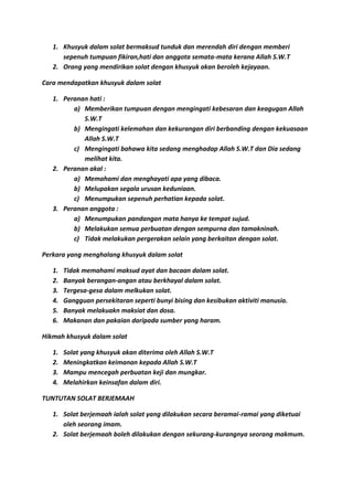 1. Khusyuk dalam solat bermaksud tunduk dan merendah diri dengan memberi
      sepenuh tumpuan fikiran,hati dan anggota semata-mata kerana Allah S.W.T
   2. Orang yang mendirikan solat dengan khusyuk akan beroleh kejayaan.

Cara mendapatkan khusyuk dalam solat

   1. Peranan hati :
         a) Memberikan tumpuan dengan mengingati kebesaran dan keagugan Allah
            S.W.T
         b) Mengingati kelemahan dan kekurangan diri berbanding dengan kekuasaan
            Allah S.W.T
         c) Mengingati bahawa kita sedang menghadap Allah S.W.T dan Dia sedang
            melihat kita.
   2. Peranan akal :
         a) Memahami dan menghayati apa yang dibaca.
         b) Melupakan segala urusan keduniaan.
         c) Menumpukan sepenuh perhatian kepada solat.
   3. Peranan anggota :
         a) Menumpukan pandangan mata hanya ke tempat sujud.
         b) Melakukan semua perbuatan dengan sempurna dan tamakninah.
         c) Tidak melakukan pergerakan selain yang berkaitan dengan solat.

Perkara yang menghalang khusyuk dalam solat

   1.   Tidak memahami maksud ayat dan bacaan dalam solat.
   2.   Banyak berangan-angan atau berkhayal dalam solat.
   3.   Tergesa-gesa dalam melkukan solat.
   4.   Gangguan persekitaran seperti bunyi bising dan kesibukan aktiviti manusia.
   5.   Banyak melakuakn maksiat dan dosa.
   6.   Makanan dan pakaian daripada sumber yang haram.

Hikmah khusyuk dalam solat

   1.   Solat yang khusyuk akan diterima oleh Allah S.W.T
   2.   Meningkatkan keimanan kepada Allah S.W.T
   3.   Mampu mencegah perbuatan keji dan mungkar.
   4.   Melahirkan keinsafan dalam diri.

TUNTUTAN SOLAT BERJEMAAH

   1. Solat berjemaah ialah solat yang dilakukan secara beramai-ramai yang diketuai
      oleh seorang imam.
   2. Solat berjemaah boleh dilakukan dengan sekurang-kurangnya seorang makmum.
 