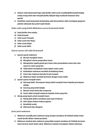 3. Hukum solat berjemaah bagi solat fardhu ialah sunat muakkad(dituntut)terhadap
      setiap orang islam dan menjadi fardhu kifayah bagi sesebuah kawasan atau
      qariah.
   4. Kelebihan solat berjemaah berbanding solat bersendirian ialah mendapat ganjaran
      pahala sebanyak dua puluh tujuh darjat.

Solat-solat yang boleh dilakukan secara berjemaah ialah:

   a)   Solat fardhu lima waktu.
   b)   Solat jenazah.
   c)   Solat sunat Tarawih.
   d)   Solat sunat Hari Raya.
   e)   Solat sunat Hajat.
   f)   Solat sunat Witir.

Syarat-syarat sah solat berjemaah

   1. Syarat-syarat makmum:
         a) Berniat mengikut imam.
         b) Mengikuti semua pergerakan imam.
         c) Mengetahui segala gerak-geri imam iaitu perpindahan imam dari satu
             rukun ke rukun yang lain.
         d) Tidak boleh mendahului imam dalam rukun solat.
         e) Kedudukan makmum mestilah di belakang imam.
         f) Imam dan makmum berada di satu tempat.
         g) Makmum lelaki mestilah berimam dengan imam lelaki.
   2. Syarat-syarat menjadi imam:
         a) Seorang lelaki. Perempuan hanya boleh menjadi imam kepada perempuan
             sahaja.
         b) Seorang yang telah baligh.
         c) Bacaan imam betul dan sempurna.
         d) Imam tidak menjadi makmum kepada imam yang lain.
   3. Orang yang layak untuk menjadi imam:
         a) Paling baik dalam membaca ayat-ayat Al-Quran.
         b) Alim dalam hukum-hukum agama.
         c) Berakhlak mulia.
         d) Dihormati dan disegani.

Jenis-jenis makmum

   1. Makmum munafik,iaitu makmum yang sempat membaca Al-Fatihah ketika imam
      masih berdiri dalam rakaat pertama.
   2. Makmum masbuk,iaitu makmum yang tidak sempat membaca Al-Fatihah bersama
      imam kerana imam telah rukuk. Makmum masbuk memdapat rakaat sekiranya
 