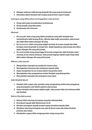 4. Bilangan makmum tidak kurang daripada 40 orang yang bermastautin.
  5. Ditunaikan dalam kawasan dan tempat yang tertentu seperti masjid.

Golongan yang diharuskan meninggalkan solat jumaat

  1. Orang sakit yang memudaratkan kesihatannya.
  2. Orang musafir yang diharuskan.
  3. Keselamatan diri terancam.

Maksud:

  1. Bermusafir ialah orang yang dalam perjalanan yang lebih daripada dua
     marhalah,iaitu lebih kurang 94 km. Mereka tidak wajib menunaikan solat jumaat
     dan tidak dikira dalam bilangan 40 oang.
  2. Bermastautin ialah orang yang tinggal menetap di sesuatu tempat dan tidak
     berhajat untuk berpindah ke tempat lain. Wajib kepadanya solat jumaat dan dikira
     dalam bilangan 40 orang ahli jumaat.
  3. Bermukimialah orang yang tinggal di sesuatu tempat dan tidak berhajat untuk
     menetap di situ selama-lamanya. Solat jumaat baginya adalah wajib tetapi tidak
     dikira dalam bilangan 40 orang ahli jumaat.

Hikmat solat jumaat

  1.   Mengeratkan hubungan persaudaraan sesama islam.
  2.   Meningkatkan keimanan dan ketakwaan kepada Allah.
  3.   Dapat mengetahui isu-isu semasa dalam masyarakat islam.
  4.   Meningkatkan ilmu pengetahuan melalui khutbah yang disampaikan.
  5.   Menunjukkan kekuatan dan perpaduan umat islam.

KHUTBAH JUMAAT

  1. Khutbah ialah ucapan atau syarahan yang mengandung nasihat atau pengajaran
     yang disampaikan oleh khatib sebelum solat jumaat.
  2. Hukum khutbah solat jumaat adalah wajib. Solat jumaat tidak sah sekiranya tidak
     ada khutbah.

Rukun khutbah jumaat

  1. Memuji Allah sekurang-kurangnya menyebut Alhamdulilah.
  2. Berselawat kepada Nabi Muhammad S.A.W.
  3. Memberi peringatan kepada jemaah supaya bertakwa kepada Allah.
  4. Membaca sekurang-kurangnya satu ayat Al-Quran sama ada dalam khutbah
     pertama atau kedua.
  5. Mendoakan supaya Allah mengampunkan orang-orang islam.
 