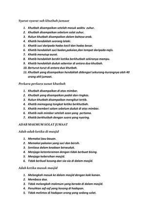 Syarat-syarat sah khutbah jumaat

   1. Khutbah disampaikan setelah masuk waktu zuhur.
   2. Khutbah disampaikan sebelum solat zuhur.
   3. Rukun khutbah disampaikan dalam bahasa arab.
   4. Khatib hendaklah seorang lelaki.
   5. Khatib suci daripada hadas kecil dan hadas besar.
   6. Khatib hendaklah suci badan,pakaian,dan tempat daripada najis.
   7. Khatib menutup aurat.
   8. Khatib hendaklah berdiri ketika berkhutbah sekiranya mampu.
   9. Khatib hendaklah duduk sebentar di antara dua khutbah.
   10. Berturut-turut di antara dua khutbah.
   11. Khutbah yang disampaikan hendaklah didengari sekurang-kurangnya oleh 40
       orang ahli jumaat.

Perkara-perkara sunat khutbah

   1.   Khutbah disampaikan di atas mimbar.
   2.   Khutbah yang disampaikan padat dan ringkas.
   3.   Rukun khutbah disampaikan mengikut tertib.
   4.   Khatib memegang tongkat ketika berkhutbah.
   5.   Khatib memberi salam sebelum duduk di atas mimbar.
   6.   Khatib naik mimbar setelah azan yang pertama.
   7.   Khatib berkhutbah dengan suara yang nyaring.

ADAB MAKMUM SOLAT JUMAAT

Adab-adab ketika di masjid

   1.   Memakai bau-bauan.
   2.   Memakai pakaian yang suci dan bersih.
   3.   Sentiasa dalam keadaan berwuduk.
   4.   Menjaga ketenteraman dengan tidak berbuat bising.
   5.   Menjaga kebersihan masjid.
   6.   Tidak berbual kosong dan sia-sia di dalam masjid.

Adab ketika masuk masjid

   1.   Melangkah masuk ke dalam masjid dengan kaki kanan.
   2.   Membaca doa.
   3.   Tidak melangkah makmum yang berada di dalam masjid.
   4.   Penuhkan saf-saf yang kosong di hadapan.
   5.   Tidak melintas di hadapan orang yang sedang solat.
 