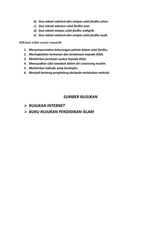 b)   Dua rakaat sebelum dan selepas solat fardhu zuhur.
          c)   Dua rakaat sebelum solat fardhu asar.
          d)   Dua rakaat selepas solat fardhu mahgrib.
          e)   Dua rakaat sebelum dan selepas solat fardhu isyak.

Hikmat solat sunat rawatib

  1.   Menyempurnakan kekurangan pahala dalam solat fardhu.
  2.   Meningkatkan keimanan dan ketakwaan kepada Allah.
  3.   Melahirkan perasaan syukur kepada Allah.
  4.   Mewujudkan sifat tawaduk dalam diri seseorang muslim.
  5.   Melahirkan individu yang berdisplin.
  6.   Menjadi benteng penghalang daripada melakukan maksiat.




                                SUMBER RUJUKAN

   RUJUKAN INTERNET
   BUKU RUJUKAN PENDIDIKAN ISLAM
 