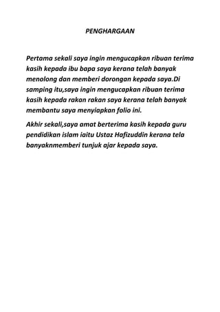 PENGHARGAAN


Pertama sekali saya ingin mengucapkan ribuan terima
kasih kepada ibu bapa saya kerana telah banyak
menolong dan memberi dorongan kepada saya.Di
samping itu,saya ingin mengucapkan ribuan terima
kasih kepada rakan rakan saya kerana telah banyak
membantu saya menyiapkan folio ini.
Akhir sekali,saya amat berterima kasih kepada guru
pendidikan islam iaitu Ustaz Hafizuddin kerana tela
banyaknmemberi tunjuk ajar kepada saya.
 