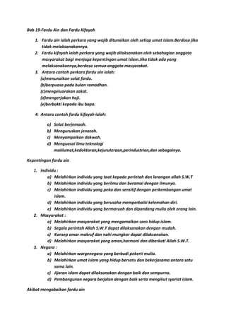 Bab 19-Fardu Ain dan Fardu Kifayah

    1. Fardu ain ialah perkara yang wajib ditunaikan oleh setiap umat islam.Berdosa jika
        tidak melaksanakannya.
    2. Fardu kifayah ialah perkara yang wajib dilaksanakan oleh sebahagian anggota
        masyarakat bagi menjaga kepentingan umat islam.Jika tidak ada yang
        melaksanakannya,berdosa semua anggota masyarakat.
    3. Antara contoh perkara fardu ain ialah:
       (a)menunaikan solat fardu.
       (b)berpuasa pada bulan ramadhan.
       (c)mengeluarakan zakat.
       (d)mengerjakan haji.
       (e)berbakti kepada ibu bapa.

    4. Antara contoh fardu kifayah ialah:

          a)   Solat berjemaah.
          b)   Menguruskan jenazah.
          c)   Menyampaikan dakwah.
          d)   Menguasai ilmu teknologi
               maklumat,kedoktoran,kejuruteraan,perindustrian,dan sebagainya.

Kepentingan fardu ain

   1. Individu :
          a) Melahirkan individu yang taat kepada perintah dan larangan allah S.W.T
          b) Melahirkan individu yang berilmu dan beramal dengan ilmunya.
          c) Melahirkan individu yang peka dan sensitif dengan perkembangan umat
             islam.
          d) Melahirkan individu yang berusaha memperbaiki kelemahan diri.
          e) Melahirkan individu yang bermaruah dan dipandang mulia oleh orang lain.
   2. Masyarakat :
          a) Melahirkan masyarakat yang mengamalkan cara hidup islam.
          b) Segala perintah Allah S.W.T dapat dilaksanakan dengan mudah.
          c) Konsep amar makruf dan nahi mungkar dapat dilaksanakan.
          d) Melahirkan masyarakat yang aman,harmoni dan diberkati Allah S.W.T.
   3. Negara :
          a) Melahirkan wargenegara yang berbudi pekerti mulia.
          b) Melahirkan umat islam yang hidup bersatu dan bekerjasama antara satu
             sama lain.
          c) Ajaran islam dapat dilaksanakan dengan baik dan sempurna.
          d) Pembangunan negara berjalan dengan baik serta mengikut syariat islam.

Akibat mengabaikan fardu ain
 