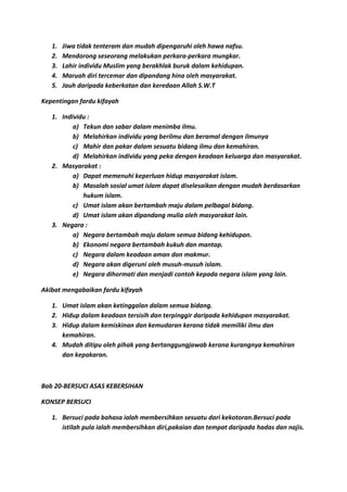 1.   Jiwa tidak tenteram dan mudah dipengaruhi oleh hawa nafsu.
   2.   Mendorong seseorang melakukan perkara-perkara mungkar.
   3.   Lahir individu Muslim yang berakhlak buruk dalam kehidupan.
   4.   Maruah diri tercemar dan dipandang hina oleh masyarakat.
   5.   Jauh daripada keberkatan dan keredaan Allah S.W.T

Kepentingan fardu kifayah

   1. Individu :
          a) Tekun dan sabar dalam menimba ilmu.
          b) Melahirkan individu yang berilmu dan beramal dengan ilmunya
          c) Mahir dan pakar dalam sesuatu bidang ilmu dan kemahiran.
          d) Melahirkan individu yang peka dengan keadaan keluarga dan masyarakat.
   2. Masyarakat :
          a) Dapat memenuhi keperluan hidup masyarakat islam.
          b) Masalah sosial umat islam dapat diselesaikan dengan mudah berdasarkan
             hukum islam.
          c) Umat islam akan bertambah maju dalam pelbagai bidang.
          d) Umat islam akan dipandang mulia oleh masyarakat lain.
   3. Negara :
          a) Negara bertambah maju dalam semua bidang kehidupan.
          b) Ekonomi negara bertambah kukuh dan mantap.
          c) Negara dalam keadaan aman dan makmur.
          d) Negara akan digeruni oleh musuh-musuh islam.
          e) Negara dihormati dan menjadi contoh kepada negara islam yang lain.

Akibat mengabaikan fardu kifayah

   1. Umat islam akan ketinggalan dalam semua bidang.
   2. Hidup dalam keadaan tersisih dan terpinggir daripada kehidupan masyarakat.
   3. Hidup dalam kemiskinan dan kemudaran kerana tidak memiliki ilmu dan
      kemahiran.
   4. Mudah ditipu oleh pihak yang bertanggungjawab kerana kurangnya kemahiran
      dan kepakaran.



Bab 20-BERSUCI ASAS KEBERSIHAN

KONSEP BERSUCI

   1. Bersuci pada bahasa ialah membersihkan sesuatu dari kekotoran.Bersuci pada
      istilah pula ialah membersihkan diri,pakaian dan tempat daripada hadas dan najis.
 