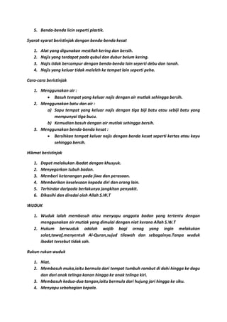 5. Benda-benda licin seperti plastik.

Syarat-syarat beristinjak dengan benda-benda kesat

   1.   Alat yang digunakan mestilah kering dan bersih.
   2.   Najis yang terdapat pada qubul dan dubur belum kering.
   3.   Najis tidak bercampur dengan benda-benda lain seperti debu dan tanah.
   4.   Najis yang keluar tidak meleleh ke tempat lain seperti peha.

Cara-cara beristinjak

   1. Menggunakan air :
           Basuh tempat yang keluar najis dengan air mutlak sehingga bersih.
   2. Menggunakan batu dan air :
        a) Sapu tempat yang keluar najis dengan tiga biji batu atau sebiji batu yang
           mempunyai tiga bucu.
        b) Kemudian basuh dengan air mutlak sehingga bersih.
   3. Menggunakan benda-benda kesat :
           Bersihkan tempat keluar najis dengan benda kesat seperti kertas atau kayu
           sehingga bersih.

Hikmat beristinjak

   1.   Dapat melakukan ibadat dengan khusyuk.
   2.   Menyegarkan tubuh badan.
   3.   Memberi ketenangan pada jiwa dan perasaan.
   4.   Memberikan keselesaan kepada diri dan orang lain.
   5.   Terhindar daripada berlakunya jangkitan penyakit.
   6.   Dikasihi dan diredai oleh Allah S.W.T

WUDUK

   1. Wuduk ialah membasuh atau menyapu anggota badan yang tertentu dengan
      menggunakan air mutlak yang dimulai dengan niat kerana Allah S.W.T
   2. Hukum berwuduk adalah wajib bagi ornag yang ingin melakukan
      solat,tawaf,menyentuh Al-Quran,sujud tilawah dan sebagainya.Tanpa wuduk
      ibadat tersebut tidak sah.

Rukun-rukun wuduk

   1. Niat.
   2. Membasuh muka,iaitu bermula dari tempat tumbuh rambut di dahi hingga ke dagu
      dan dari anak telinga kanan hingga ke anak telinga kiri.
   3. Membasuh kedua-dua tangan,iaitu bermula dari hujung jari hingga ke siku.
   4. Menyapu sebahagian kepala.
 