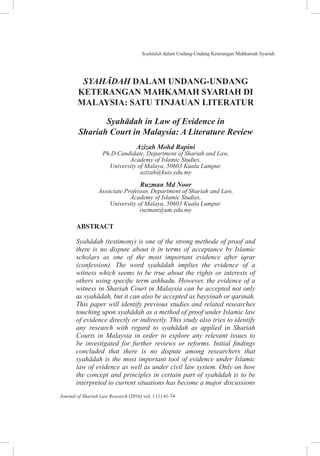 Syahadah dalam Undang-Undang Keterangan Mahkamah Syariah
41
Journal of Shariah Law Research (2016) vol. 1 (1) 41-74
SYAHĀDAH DALAM UNDANG-UNDANG
KETERANGAN MAHKAMAH SYARIAH DI
MALAYSIA: SATU TINJAUAN LITERATUR
Syahādah in Law of Evidence in
Shariah Court in Malaysia: A Literature Review
Azizah Mohd Rapini
Ph.D Candidate, Department of Shariah and Law,
Academy of Islamic Studies,
University of Malaya, 50603 Kuala Lumpur.
azizah@kuis.edu.my
Ruzman Md Noor
Associate Professor, Department of Shariah and Law,
Academy of Islamic Studies,
University of Malaya, 50603 Kuala Lumpur.
ruzman@um.edu.my
ABSTRACT
Syahādah (testimony) is one of the strong methode of proof and
there is no dispute about it in terms of acceptance by Islamic
scholars as one of the most important evidence after iqrar
(confession). The word syahādah implies the evidence of a
witness which seems to be true about the rights or interests of
others using specific term ashhadu. However, the evidence of a
witness in Shariah Court in Malaysia can be accepted not only
as syahādah, but it can also be accepted as bayyinah or qarinah.
This paper will identify previous studies and related researches
touching upon syahādah as a method of proof under Islamic law
of evidence directly or indirectly. This study also tries to identify
any research with regard to syahādah as applied in Shariah
Courts in Malaysia in order to explore any relevant issues to
be investigated for further reviews or reforms. Initial findings
concluded that there is no dispute among researchers that
syahādah is the most important tool of evidence under Islamic
law of evidence as well as under civil law system. Only on how
the concept and principles in certain part of syahādah is to be
interpreted to current situations has become a major discussions
 