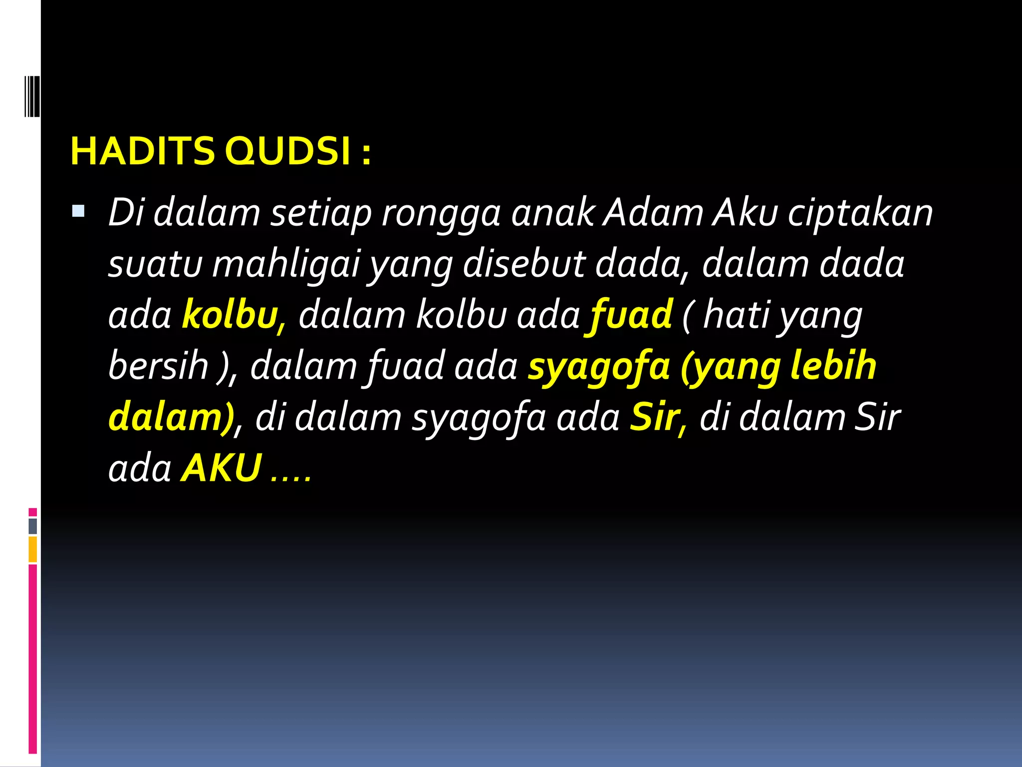HADITS QUDSI :
 Di dalam setiap rongga anak Adam Aku ciptakan
suatu mahligai yang disebut dada, dalam dada
ada kolbu, dalam kolbu ada fuad ( hati yang
bersih ), dalam fuad ada syagofa (yang lebih
dalam), di dalam syagofa ada Sir, di dalam Sir
ada AKU ….
 